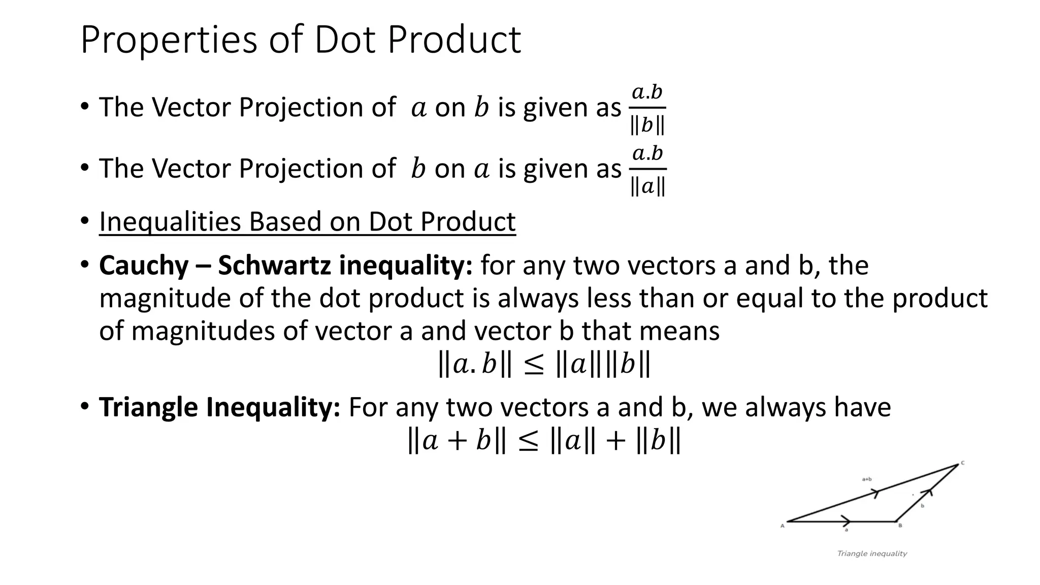 Properties of Dot Product
• The Vector Projection of 𝑎 on 𝑏 is given as
𝑎.𝑏
𝑏
• The Vector Projection of 𝑏 on 𝑎 is given as
𝑎.𝑏
𝑎
• Inequalities Based on Dot Product
• Cauchy – Schwartz inequality: for any two vectors a and b, the
magnitude of the dot product is always less than or equal to the product
of magnitudes of vector a and vector b that means
𝑎. 𝑏 ≤ 𝑎 𝑏
• Triangle Inequality: For any two vectors a and b, we always have
𝑎 + 𝑏 ≤ 𝑎 + 𝑏
 