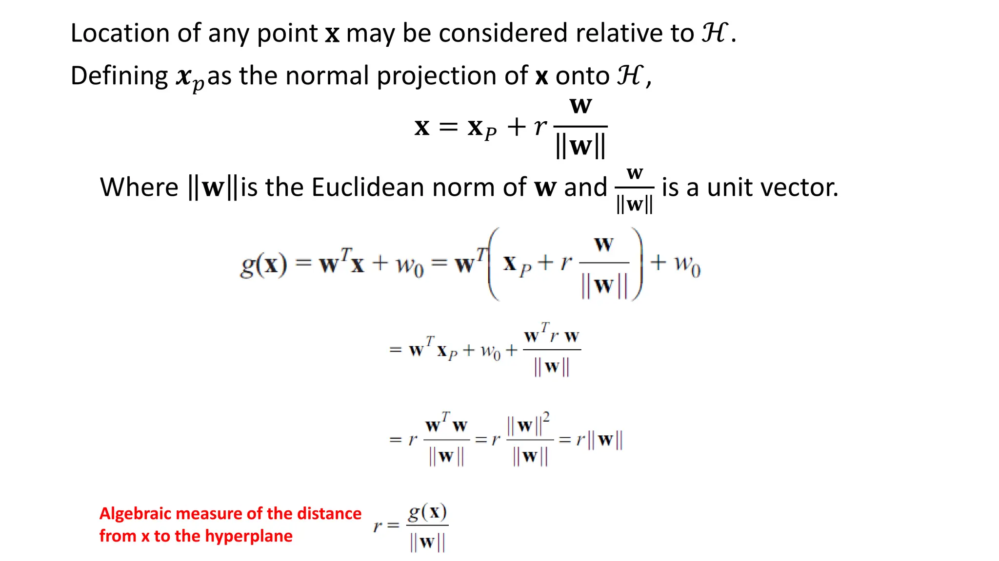 𝐱 = 𝐱𝑃 + 𝑟
𝐰
𝐰
Where 𝐰 is the Euclidean norm of 𝐰 and
𝐰
𝐰
is a unit vector.
Location of any point x may be considered relative to ℋ.
Defining 𝒙𝑝as the normal projection of x onto ℋ,
Algebraic measure of the distance
from x to the hyperplane
 