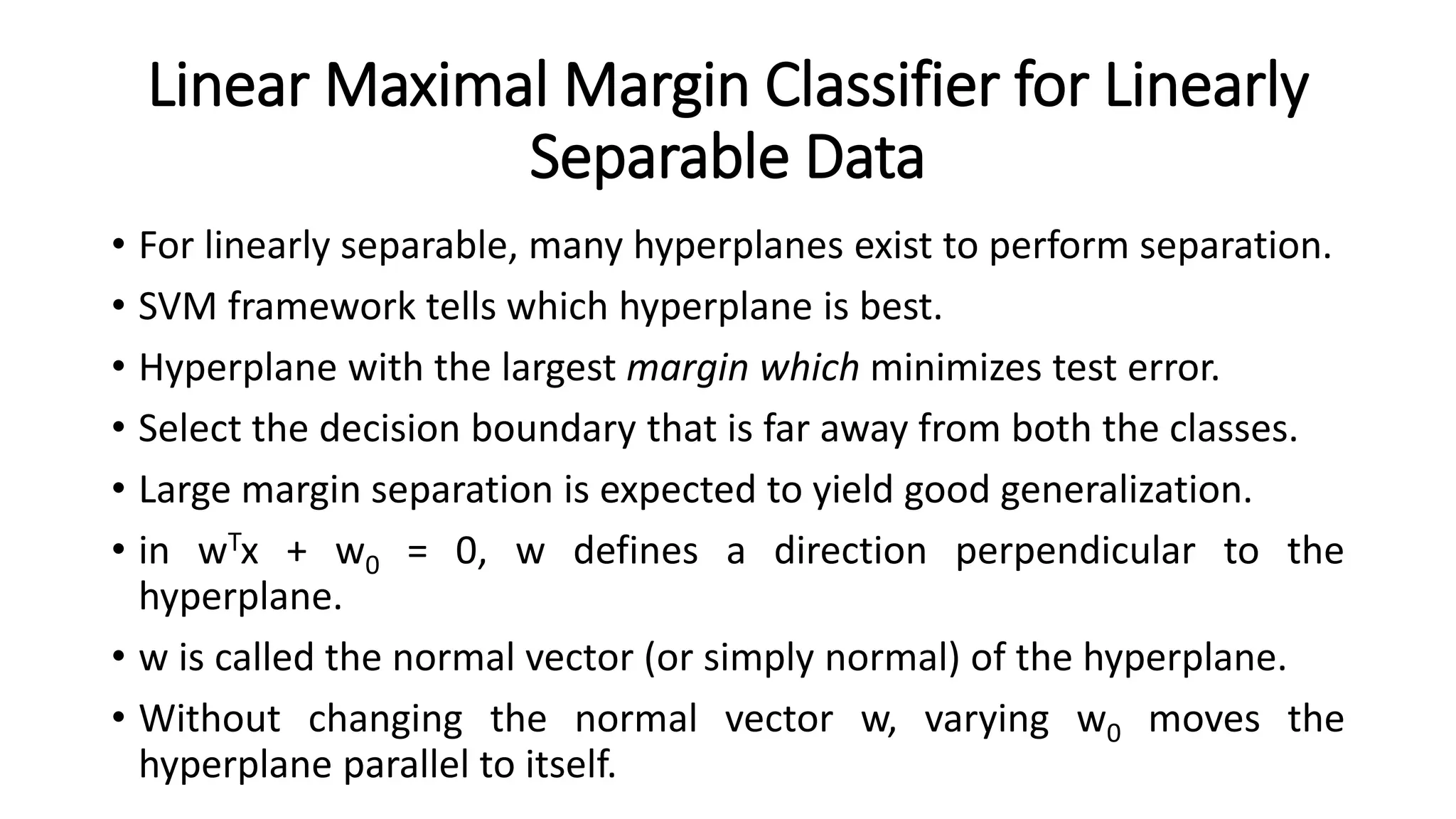 Linear Maximal Margin Classifier for Linearly
Separable Data
• For linearly separable, many hyperplanes exist to perform separation.
• SVM framework tells which hyperplane is best.
• Hyperplane with the largest margin which minimizes test error.
• Select the decision boundary that is far away from both the classes.
• Large margin separation is expected to yield good generalization.
• in wTx + w0 = 0, w defines a direction perpendicular to the
hyperplane.
• w is called the normal vector (or simply normal) of the hyperplane.
• Without changing the normal vector w, varying w0 moves the
hyperplane parallel to itself.
 