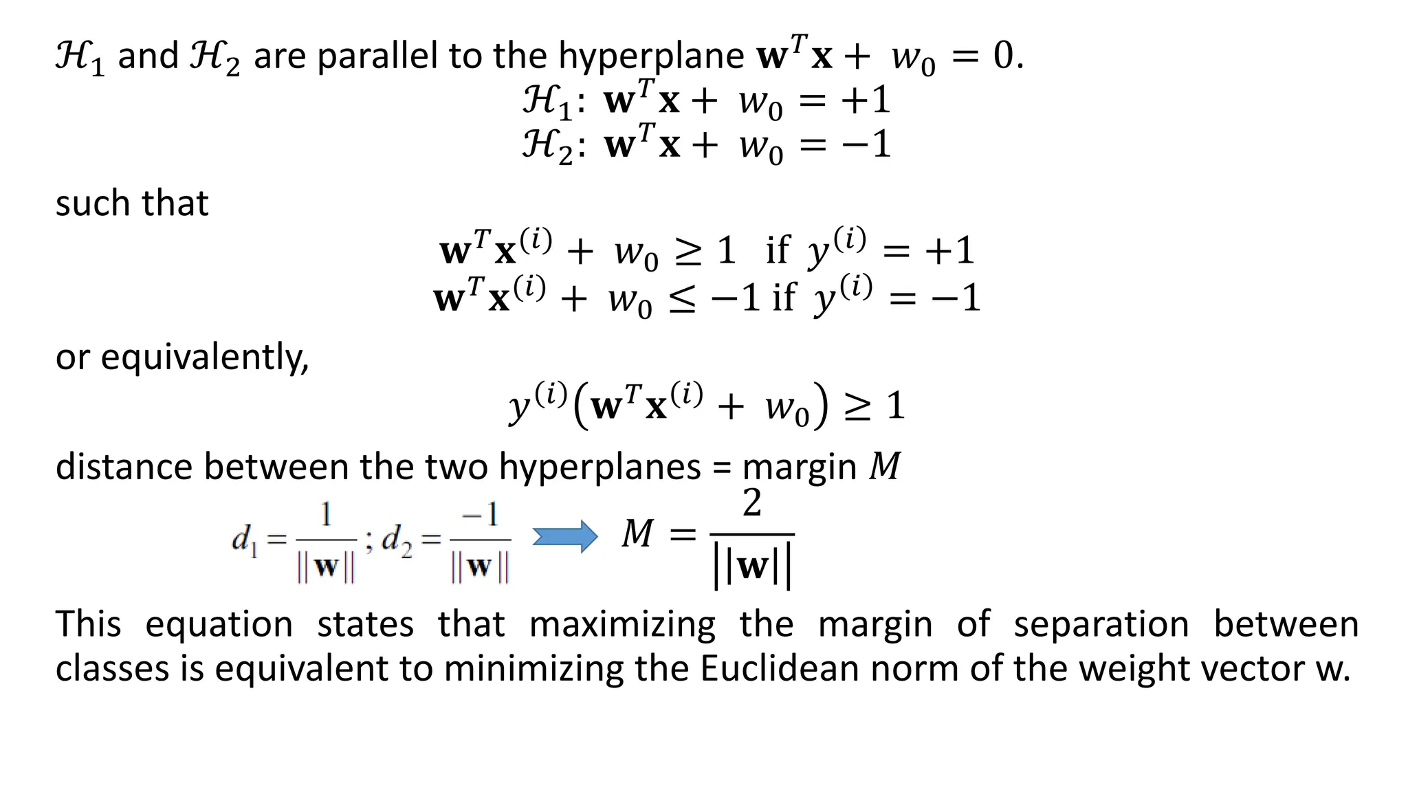 ℋ1 and ℋ2 are parallel to the hyperplane 𝐰𝑇𝐱 + 𝑤0 = 0.
ℋ1: 𝐰𝑇𝐱 + 𝑤0 = +1
ℋ2: 𝐰𝑇
𝐱 + 𝑤0 = −1
such that
𝐰𝑇𝐱(𝑖) + 𝑤0 ≥ 1 if 𝑦 𝑖 = +1
𝐰𝑇𝐱(𝑖) + 𝑤0 ≤ −1 if 𝑦 𝑖 = −1
or equivalently,
𝑦 𝑖
𝐰𝑇
𝐱 𝑖
+ 𝑤0 ≥ 1
distance between the two hyperplanes = margin 𝑀
𝑀 =
2
𝐰
This equation states that maximizing the margin of separation between
classes is equivalent to minimizing the Euclidean norm of the weight vector w.
 