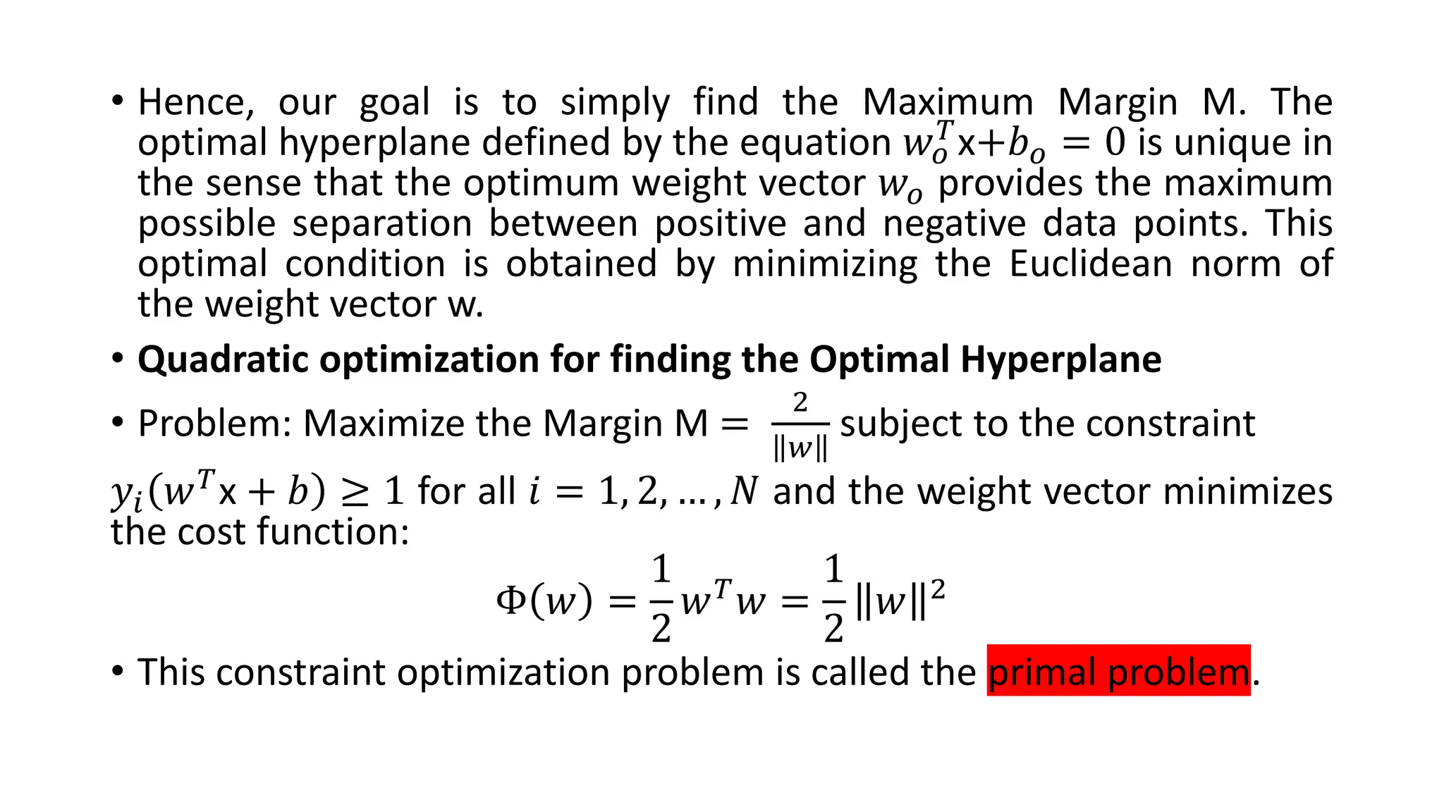 • Hence, our goal is to simply find the Maximum Margin M. The
optimal hyperplane defined by the equation 𝑤𝑜
𝑇x+𝑏𝑜 = 0 is unique in
the sense that the optimum weight vector 𝑤𝑜 provides the maximum
possible separation between positive and negative data points. This
optimal condition is obtained by minimizing the Euclidean norm of
the weight vector w.
• Quadratic optimization for finding the Optimal Hyperplane
• Problem: Maximize the Margin M =
2
𝑤
subject to the constraint
𝑦𝑖 𝑤𝑇
x + 𝑏 ≥ 1 for all 𝑖 = 1, 2, … , 𝑁 and the weight vector minimizes
the cost function:
Φ 𝑤 =
1
2
𝑤𝑇𝑤 =
1
2
𝑤 2
• This constraint optimization problem is called the primal problem.
 