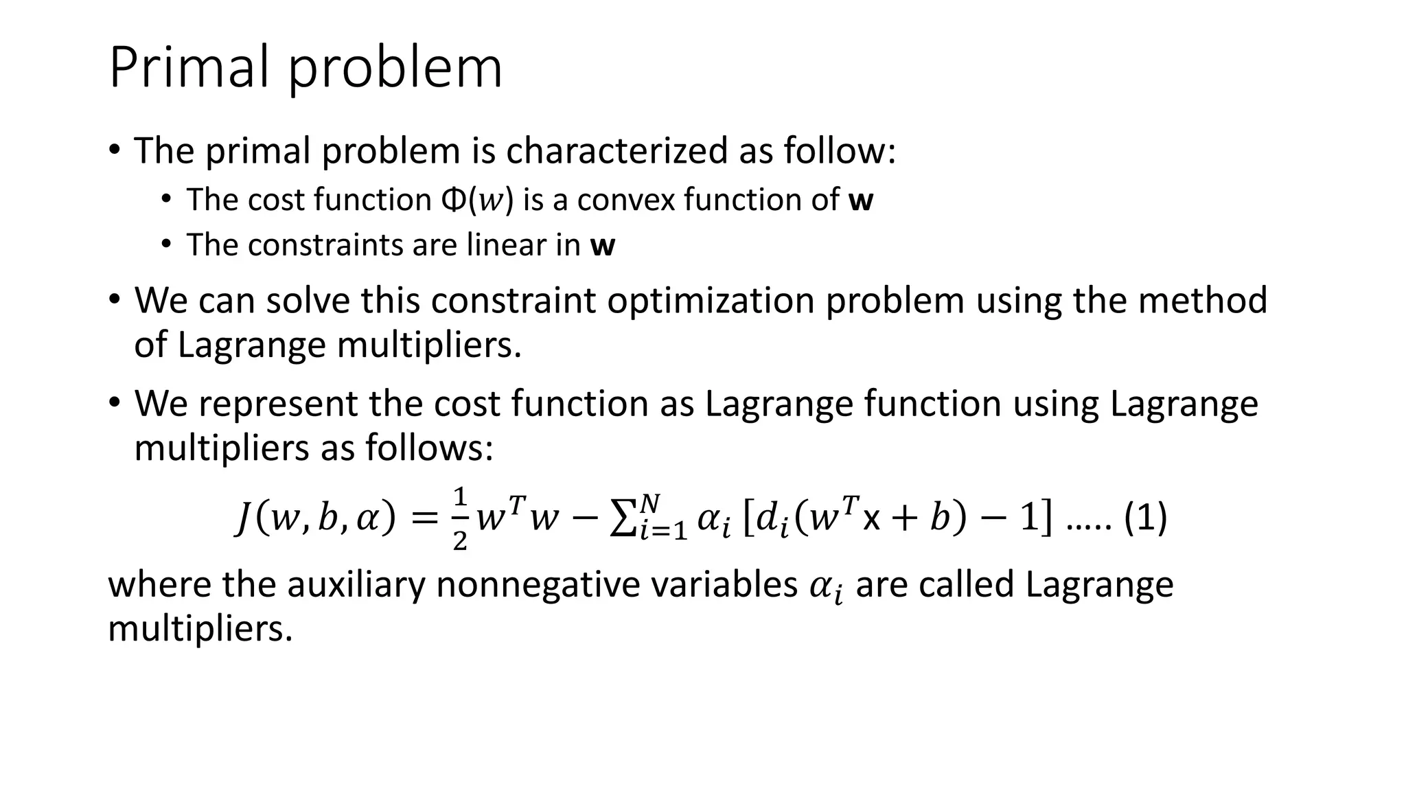 Primal problem
• The primal problem is characterized as follow:
• The cost function Φ(𝑤) is a convex function of w
• The constraints are linear in w
• We can solve this constraint optimization problem using the method
of Lagrange multipliers.
• We represent the cost function as Lagrange function using Lagrange
multipliers as follows:
𝐽 𝑤, 𝑏, 𝛼 =
1
2
𝑤𝑇𝑤 − σ𝑖=1
𝑁
𝛼𝑖 𝑑𝑖 𝑤𝑇x + 𝑏 − 1 ….. (1)
where the auxiliary nonnegative variables 𝛼𝑖 are called Lagrange
multipliers.
 