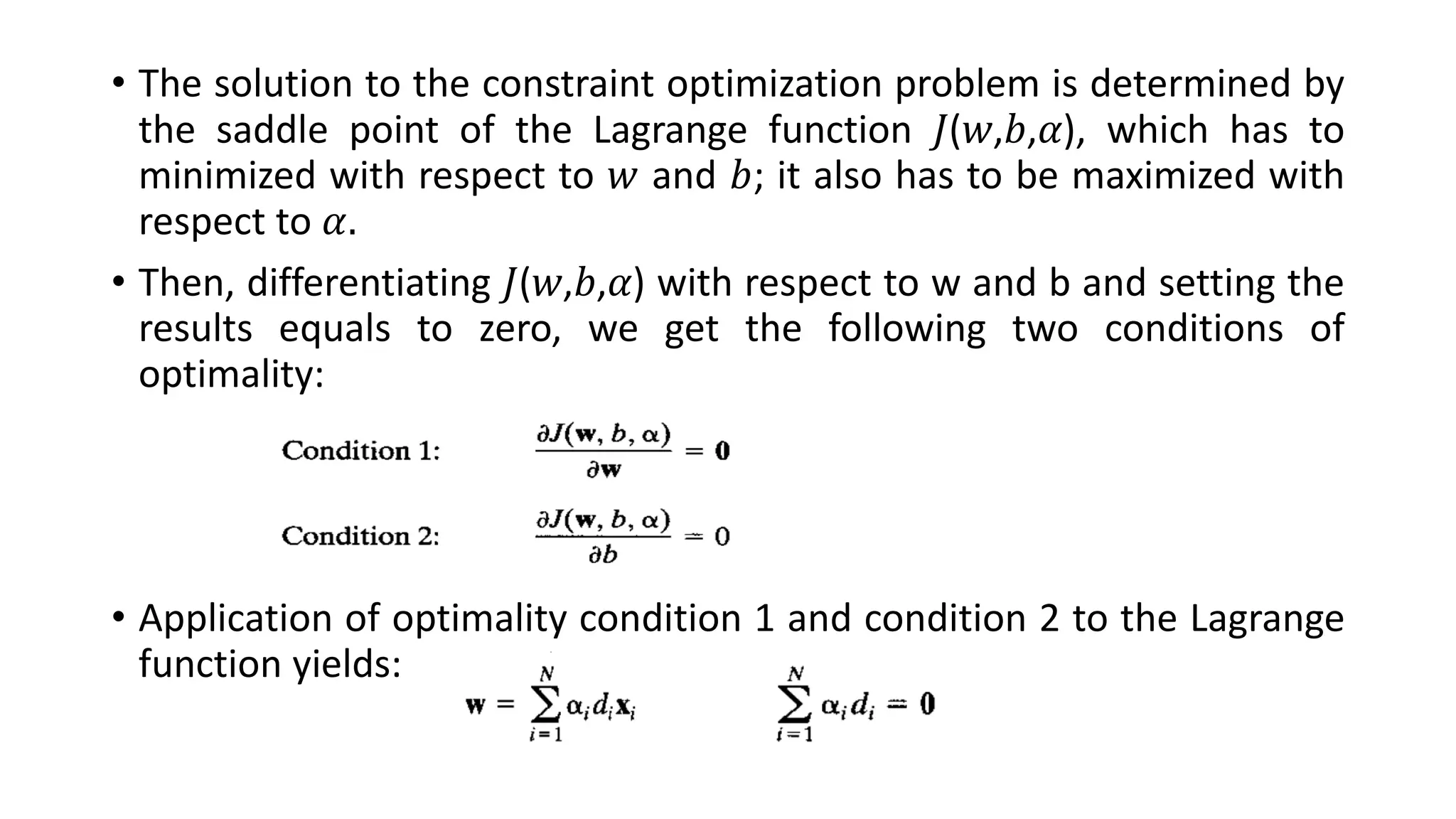 • The solution to the constraint optimization problem is determined by
the saddle point of the Lagrange function 𝐽(𝑤,𝑏,𝛼), which has to
minimized with respect to 𝑤 and 𝑏; it also has to be maximized with
respect to 𝛼.
• Then, differentiating 𝐽(𝑤,𝑏,𝛼) with respect to w and b and setting the
results equals to zero, we get the following two conditions of
optimality:
• Application of optimality condition 1 and condition 2 to the Lagrange
function yields:
 