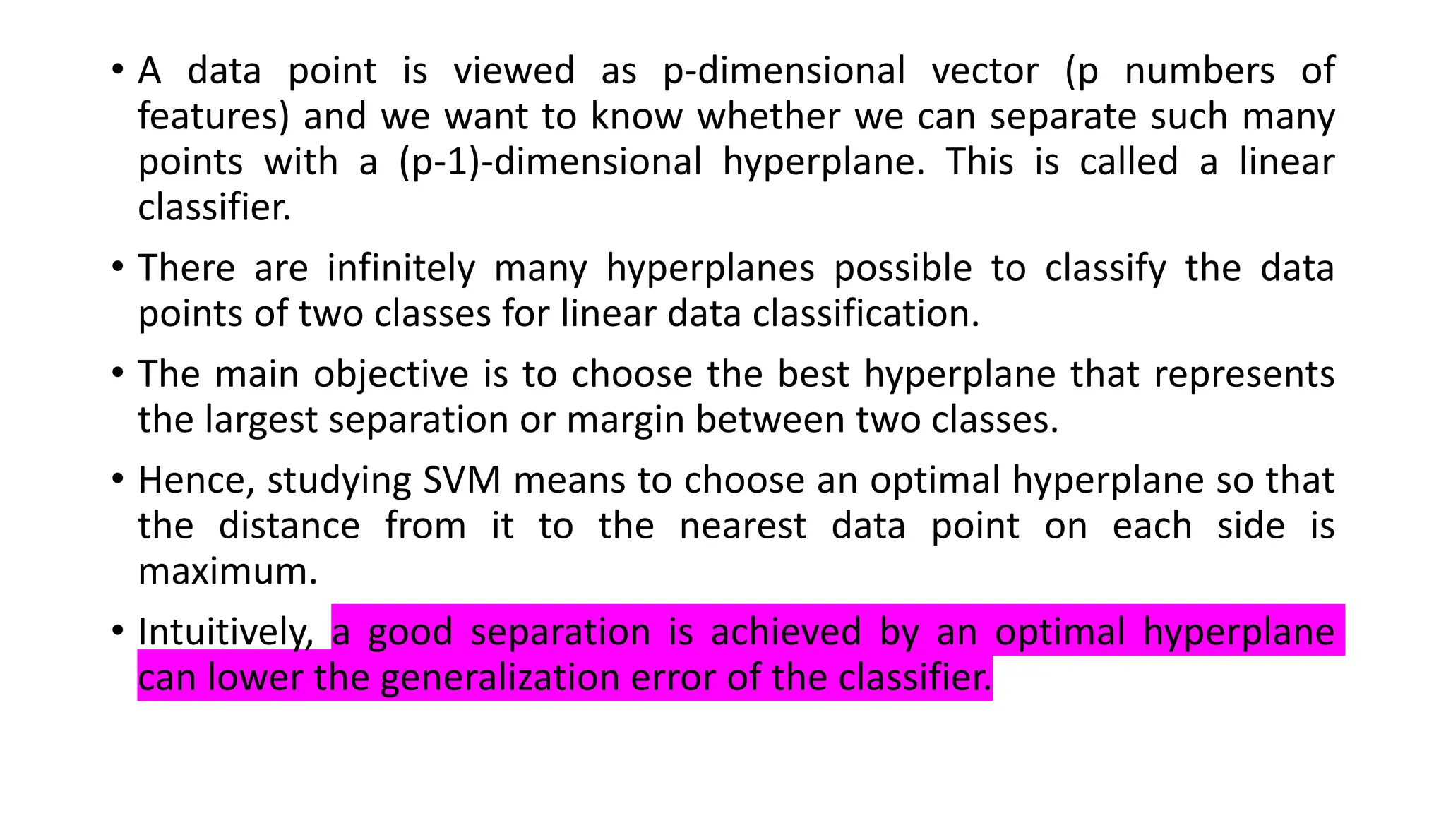 • A data point is viewed as p-dimensional vector (p numbers of
features) and we want to know whether we can separate such many
points with a (p-1)-dimensional hyperplane. This is called a linear
classifier.
• There are infinitely many hyperplanes possible to classify the data
points of two classes for linear data classification.
• The main objective is to choose the best hyperplane that represents
the largest separation or margin between two classes.
• Hence, studying SVM means to choose an optimal hyperplane so that
the distance from it to the nearest data point on each side is
maximum.
• Intuitively, a good separation is achieved by an optimal hyperplane
can lower the generalization error of the classifier.
 