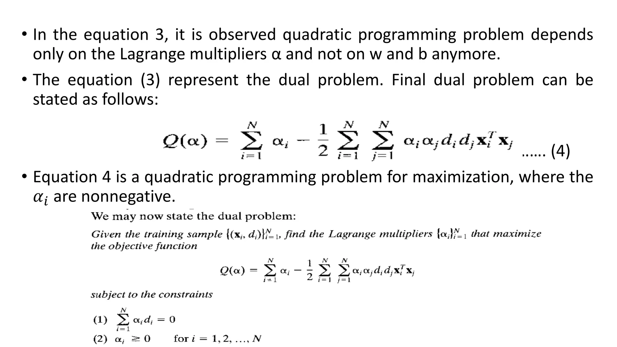 • In the equation 3, it is observed quadratic programming problem depends
only on the Lagrange multipliers α and not on w and b anymore.
• The equation (3) represent the dual problem. Final dual problem can be
stated as follows:
……. (4)
• Equation 4 is a quadratic programming problem for maximization, where the
𝛼𝑖 are nonnegative.
 