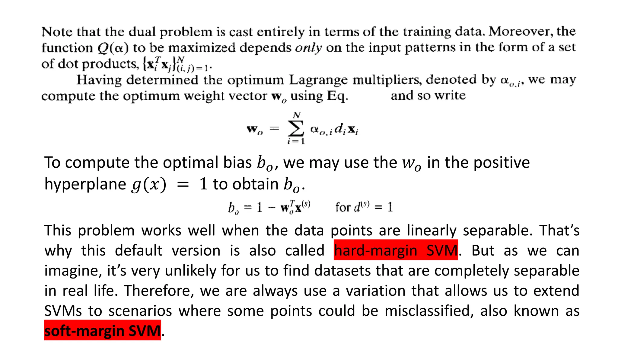 To compute the optimal bias 𝑏𝑜, we may use the 𝑤𝑜 in the positive
hyperplane 𝑔(𝑥) = 1 to obtain 𝑏𝑜.
This problem works well when the data points are linearly separable. That’s
why this default version is also called hard-margin SVM. But as we can
imagine, it’s very unlikely for us to find datasets that are completely separable
in real life. Therefore, we are always use a variation that allows us to extend
SVMs to scenarios where some points could be misclassified, also known as
soft-margin SVM.
 