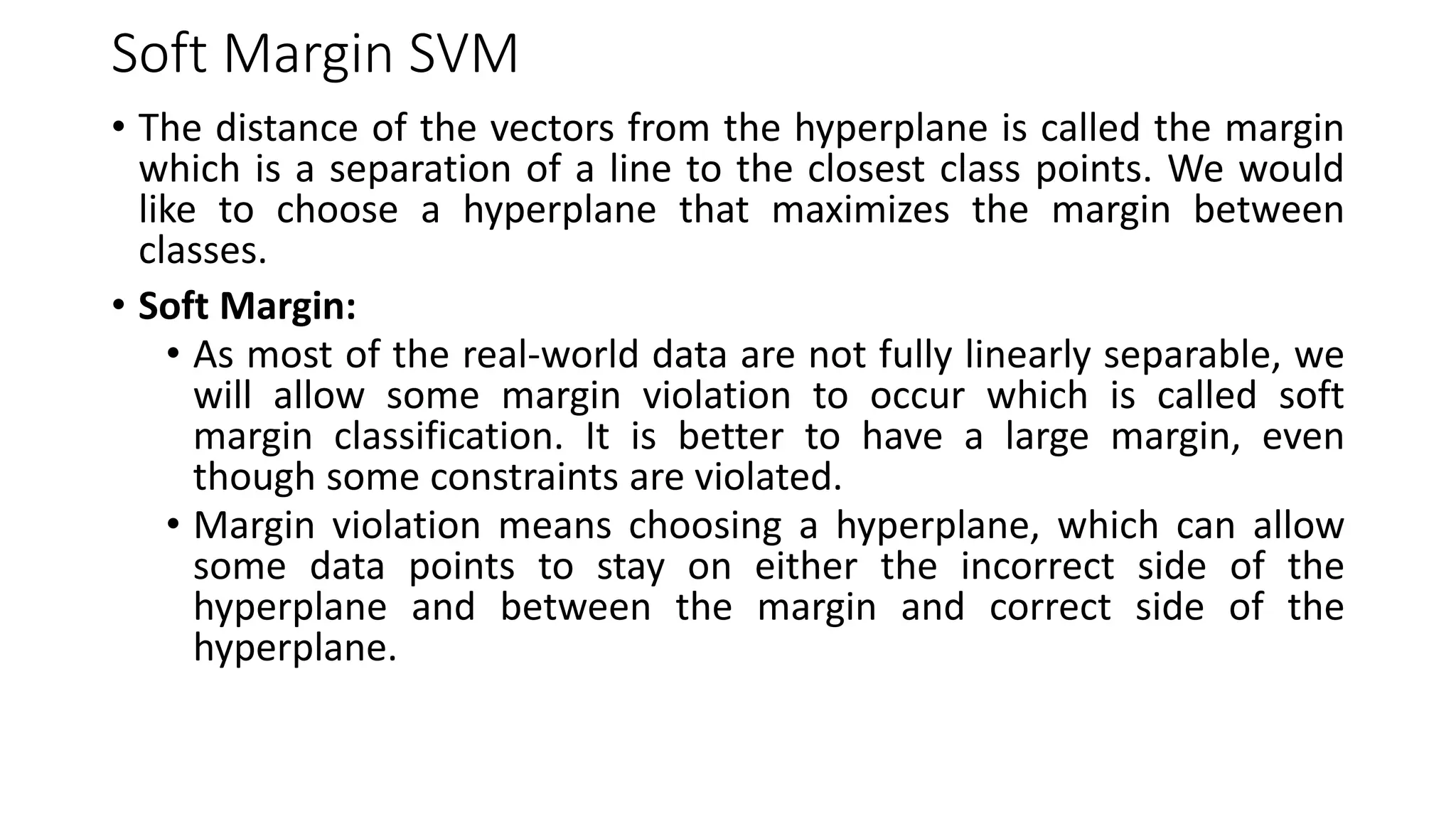 Soft Margin SVM
• The distance of the vectors from the hyperplane is called the margin
which is a separation of a line to the closest class points. We would
like to choose a hyperplane that maximizes the margin between
classes.
• Soft Margin:
• As most of the real-world data are not fully linearly separable, we
will allow some margin violation to occur which is called soft
margin classification. It is better to have a large margin, even
though some constraints are violated.
• Margin violation means choosing a hyperplane, which can allow
some data points to stay on either the incorrect side of the
hyperplane and between the margin and correct side of the
hyperplane.
 