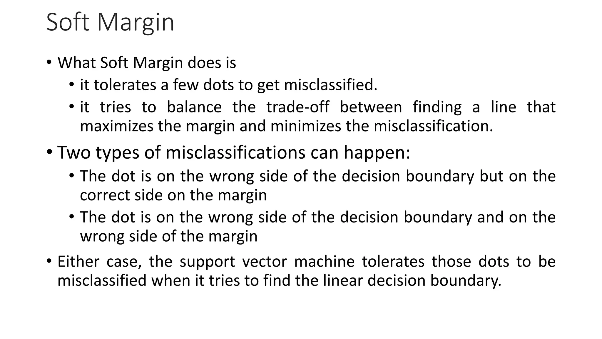 Soft Margin
• What Soft Margin does is
• it tolerates a few dots to get misclassified.
• it tries to balance the trade-off between finding a line that
maximizes the margin and minimizes the misclassification.
• Two types of misclassifications can happen:
• The dot is on the wrong side of the decision boundary but on the
correct side on the margin
• The dot is on the wrong side of the decision boundary and on the
wrong side of the margin
• Either case, the support vector machine tolerates those dots to be
misclassified when it tries to find the linear decision boundary.
 