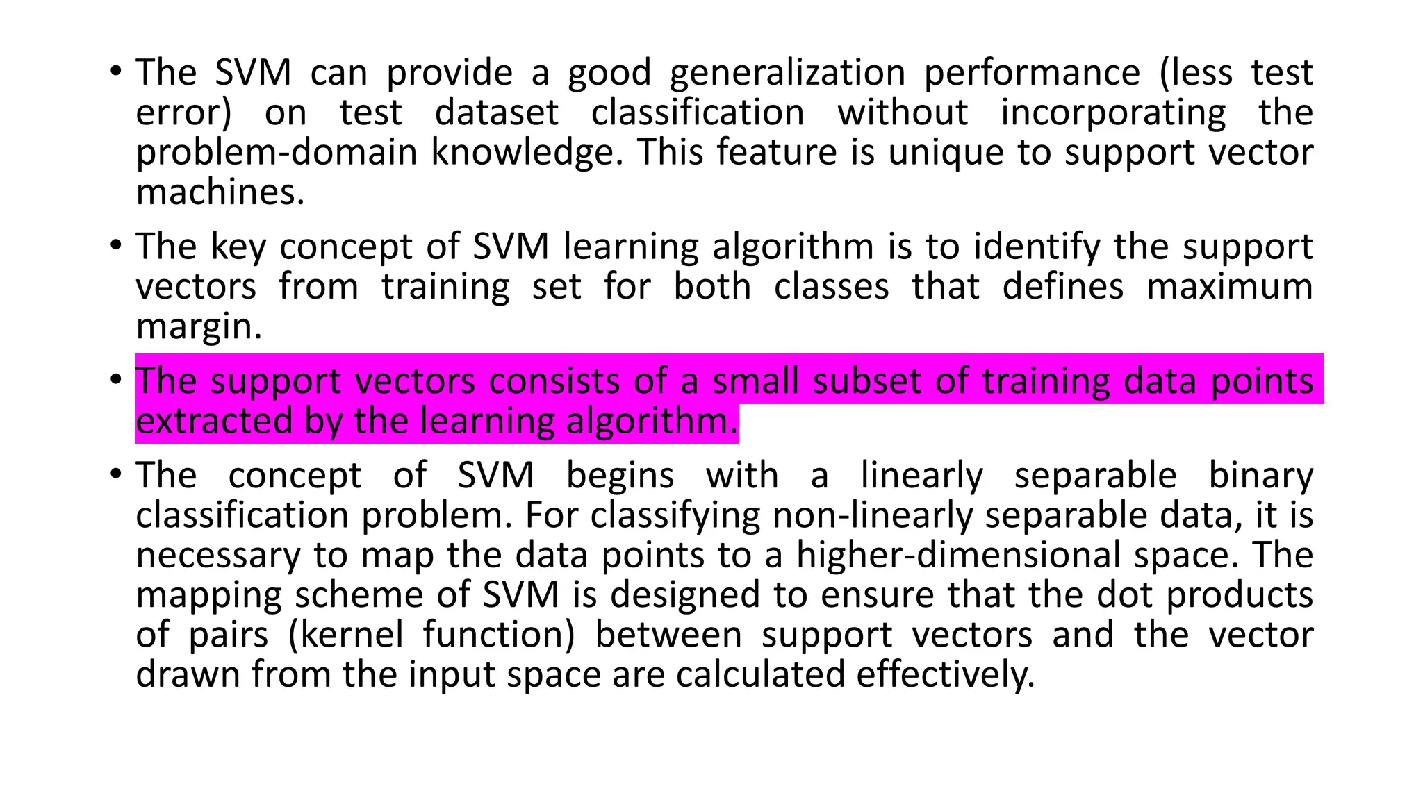 • The SVM can provide a good generalization performance (less test
error) on test dataset classification without incorporating the
problem-domain knowledge. This feature is unique to support vector
machines.
• The key concept of SVM learning algorithm is to identify the support
vectors from training set for both classes that defines maximum
margin.
• The support vectors consists of a small subset of training data points
extracted by the learning algorithm.
• The concept of SVM begins with a linearly separable binary
classification problem. For classifying non-linearly separable data, it is
necessary to map the data points to a higher-dimensional space. The
mapping scheme of SVM is designed to ensure that the dot products
of pairs (kernel function) between support vectors and the vector
drawn from the input space are calculated effectively.
 