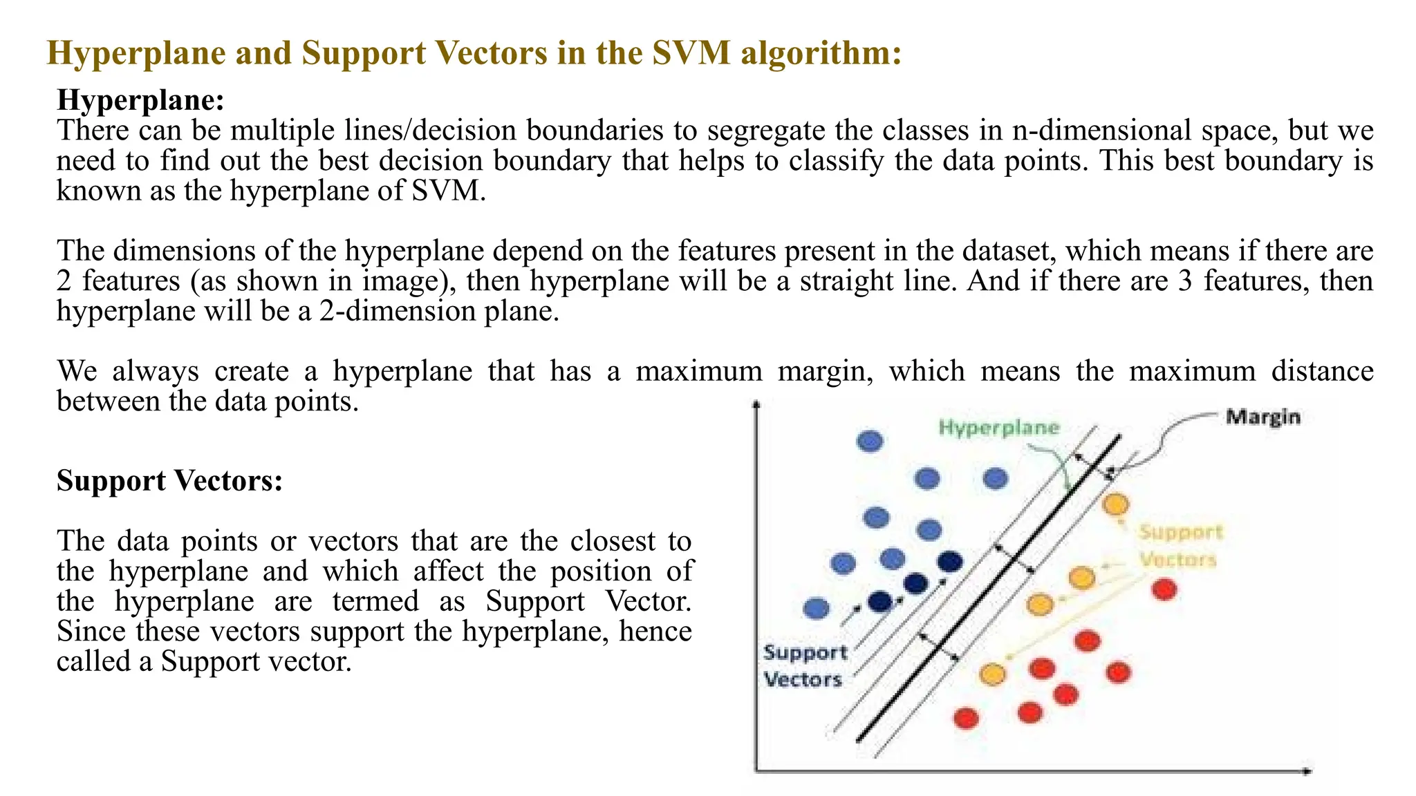Hyperplane and Support Vectors in the SVM algorithm:
Hyperplane:
There can be multiple lines/decision boundaries to segregate the classes in n-dimensional space, but we
need to find out the best decision boundary that helps to classify the data points. This best boundary is
known as the hyperplane of SVM.
The dimensions of the hyperplane depend on the features present in the dataset, which means if there are
2 features (as shown in image), then hyperplane will be a straight line. And if there are 3 features, then
hyperplane will be a 2-dimension plane.
We always create a hyperplane that has a maximum margin, which means the maximum distance
between the data points.
Support Vectors:
The data points or vectors that are the closest to
the hyperplane and which affect the position of
the hyperplane are termed as Support Vector.
Since these vectors support the hyperplane, hence
called a Support vector.
 