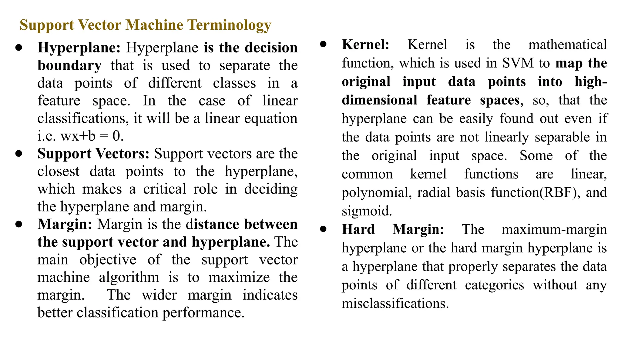 Support Vector Machine Terminology
● Hyperplane: Hyperplane is the decision
boundary that is used to separate the
data points of different classes in a
feature space. In the case of linear
classifications, it will be a linear equation
i.e. wx+b = 0.
● Support Vectors: Support vectors are the
closest data points to the hyperplane,
which makes a critical role in deciding
the hyperplane and margin.
● Margin: Margin is the distance between
the support vector and hyperplane. The
main objective of the support vector
machine algorithm is to maximize the
margin. The wider margin indicates
better classification performance.
● Kernel: Kernel is the mathematical
function, which is used in SVM to map the
original input data points into high-
dimensional feature spaces, so, that the
hyperplane can be easily found out even if
the data points are not linearly separable in
the original input space. Some of the
common kernel functions are linear,
polynomial, radial basis function(RBF), and
sigmoid.
● Hard Margin: The maximum-margin
hyperplane or the hard margin hyperplane is
a hyperplane that properly separates the data
points of different categories without any
misclassifications.
 