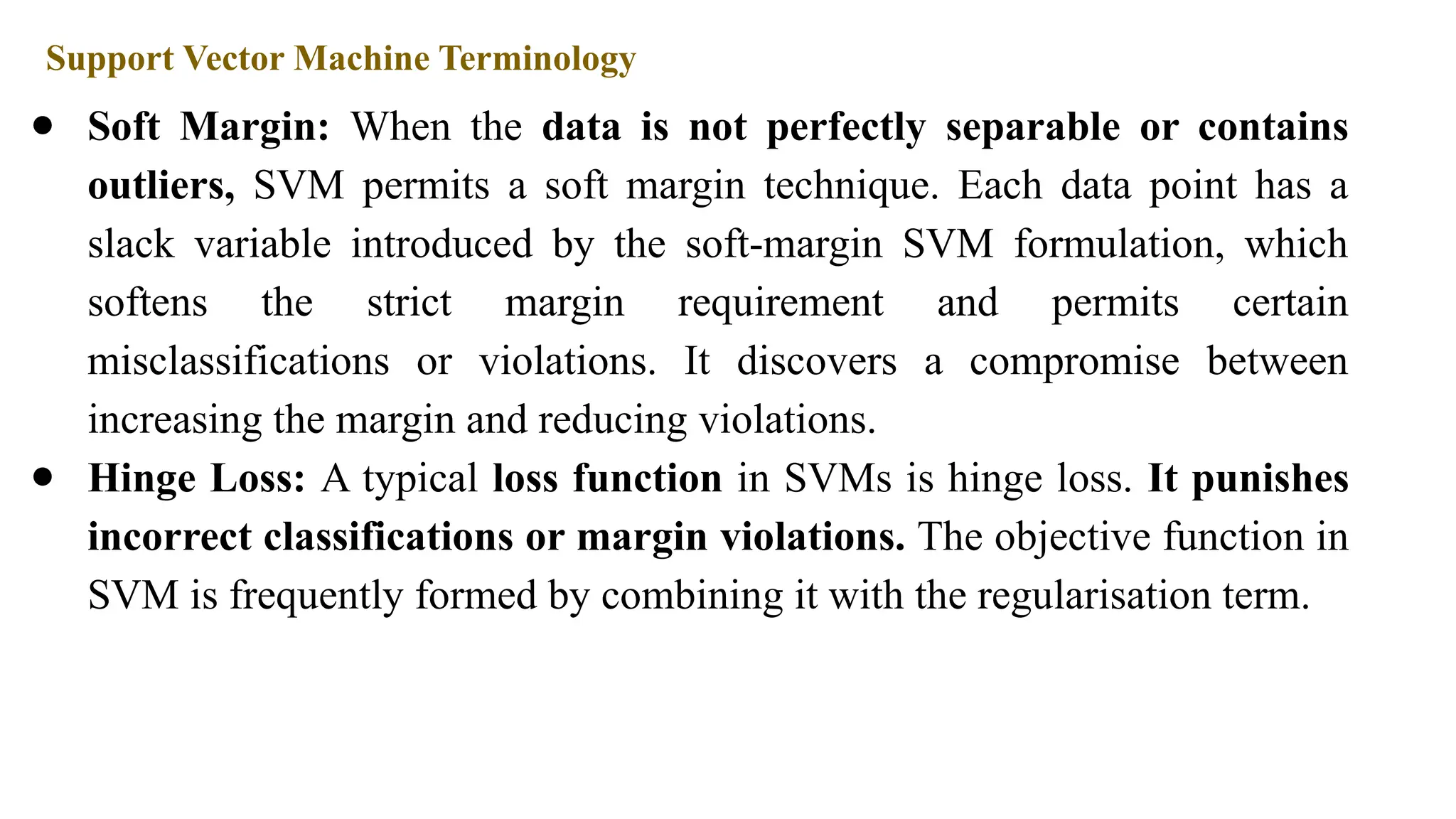 Support Vector Machine Terminology
● Soft Margin: When the data is not perfectly separable or contains
outliers, SVM permits a soft margin technique. Each data point has a
slack variable introduced by the soft-margin SVM formulation, which
softens the strict margin requirement and permits certain
misclassifications or violations. It discovers a compromise between
increasing the margin and reducing violations.
● Hinge Loss: A typical loss function in SVMs is hinge loss. It punishes
incorrect classifications or margin violations. The objective function in
SVM is frequently formed by combining it with the regularisation term.
 