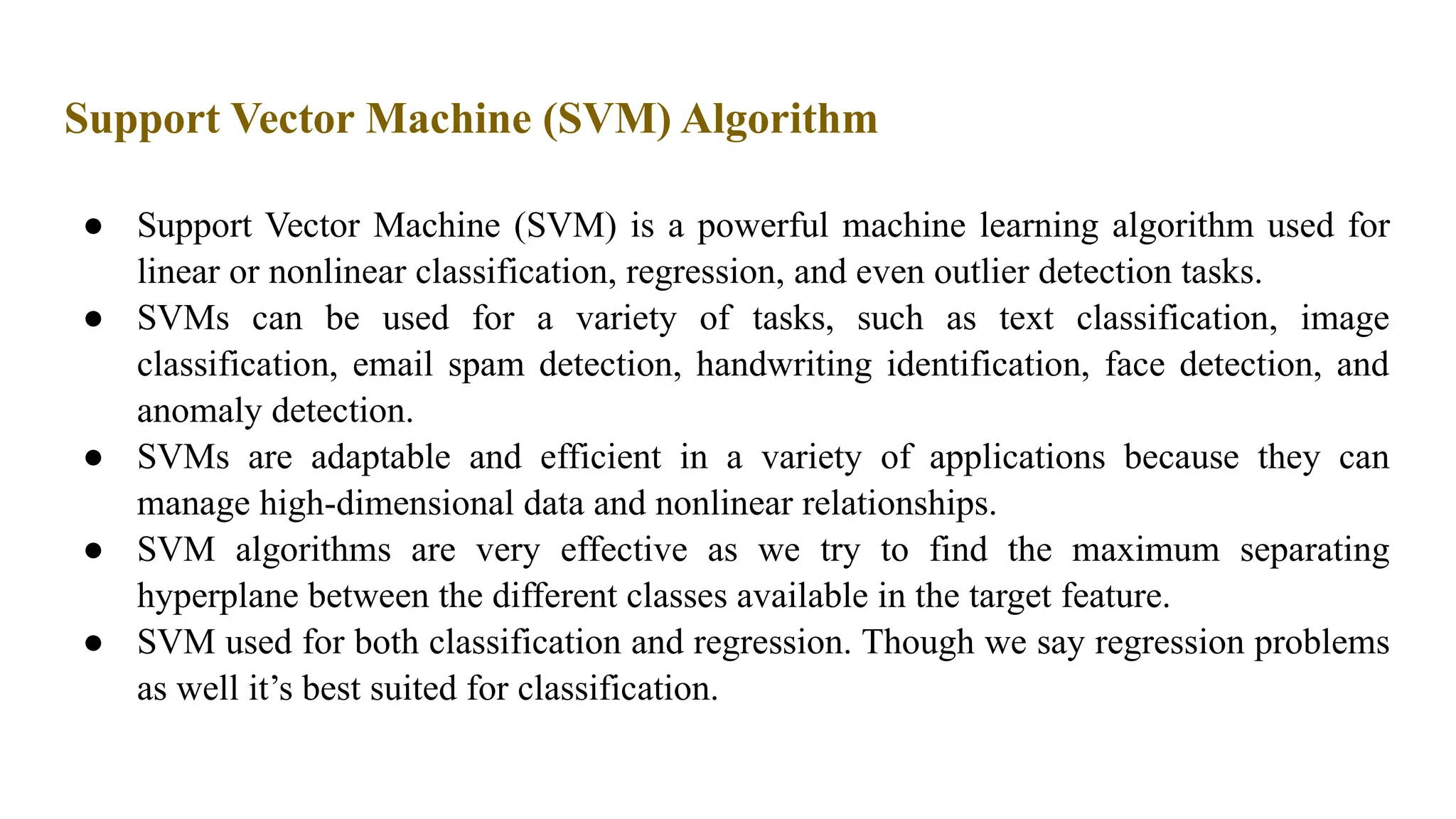 Support Vector Machine (SVM) Algorithm
● Support Vector Machine (SVM) is a powerful machine learning algorithm used for
linear or nonlinear classification, regression, and even outlier detection tasks.
● SVMs can be used for a variety of tasks, such as text classification, image
classification, email spam detection, handwriting identification, face detection, and
anomaly detection.
● SVMs are adaptable and efficient in a variety of applications because they can
manage high-dimensional data and nonlinear relationships.
● SVM algorithms are very effective as we try to find the maximum separating
hyperplane between the different classes available in the target feature.
● SVM used for both classification and regression. Though we say regression problems
as well it’s best suited for classification.
 