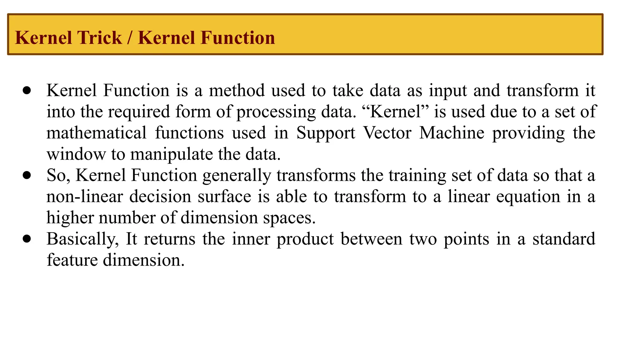 Kernel Trick / Kernel Function
● Kernel Function is a method used to take data as input and transform it
into the required form of processing data. “Kernel” is used due to a set of
mathematical functions used in Support Vector Machine providing the
window to manipulate the data.
● So, Kernel Function generally transforms the training set of data so that a
non-linear decision surface is able to transform to a linear equation in a
higher number of dimension spaces.
● Basically, It returns the inner product between two points in a standard
feature dimension.
 