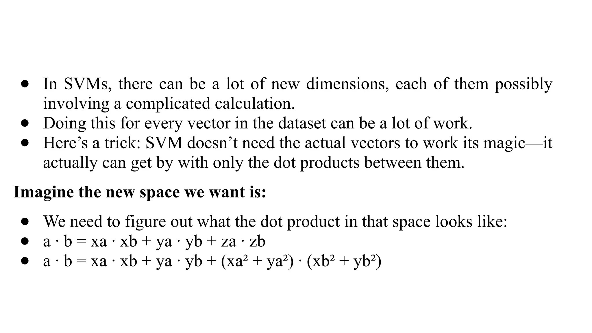 ● In SVMs, there can be a lot of new dimensions, each of them possibly
involving a complicated calculation.
● Doing this for every vector in the dataset can be a lot of work.
● Here’s a trick: SVM doesn’t need the actual vectors to work its magic—it
actually can get by with only the dot products between them.
Imagine the new space we want is:
● We need to figure out what the dot product in that space looks like:
● a · b = xa · xb + ya · yb + za · zb
● a · b = xa · xb + ya · yb + (xa² + ya²) · (xb² + yb²)
 