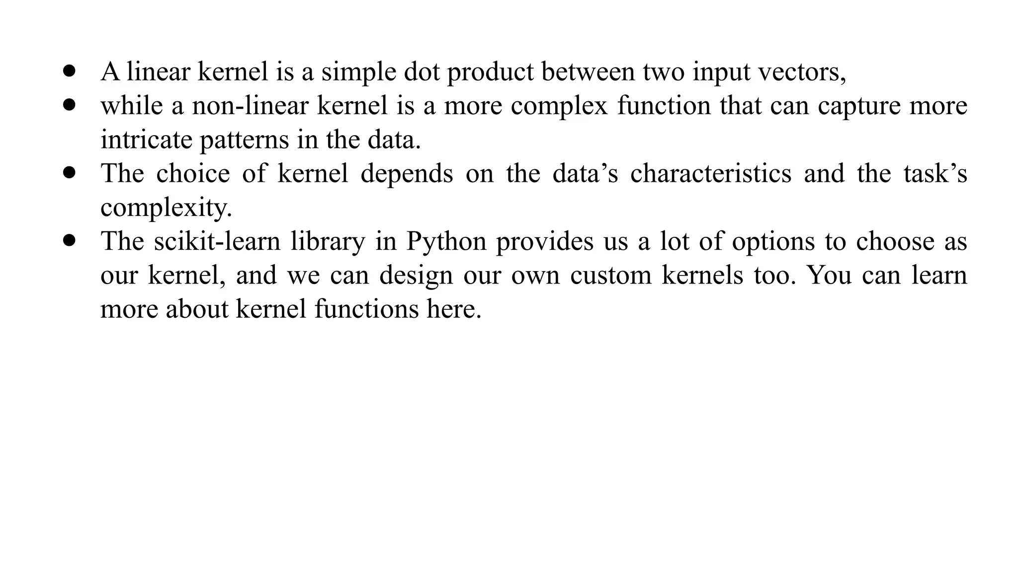 ● A linear kernel is a simple dot product between two input vectors,
● while a non-linear kernel is a more complex function that can capture more
intricate patterns in the data.
● The choice of kernel depends on the data’s characteristics and the task’s
complexity.
● The scikit-learn library in Python provides us a lot of options to choose as
our kernel, and we can design our own custom kernels too. You can learn
more about kernel functions here.
 
