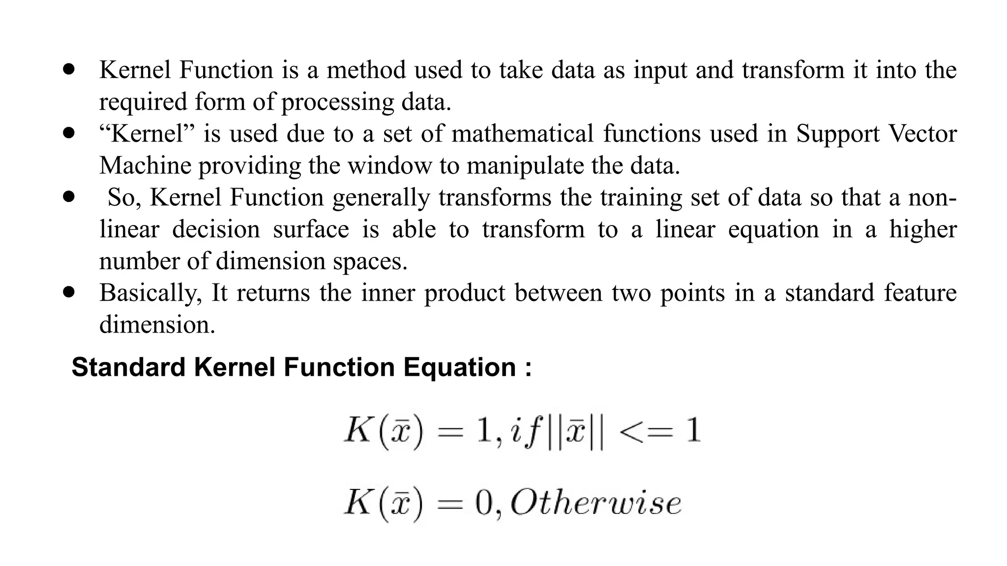 ● Kernel Function is a method used to take data as input and transform it into the
required form of processing data.
● “Kernel” is used due to a set of mathematical functions used in Support Vector
Machine providing the window to manipulate the data.
● So, Kernel Function generally transforms the training set of data so that a non-
linear decision surface is able to transform to a linear equation in a higher
number of dimension spaces.
● Basically, It returns the inner product between two points in a standard feature
dimension.
Standard Kernel Function Equation :
 
