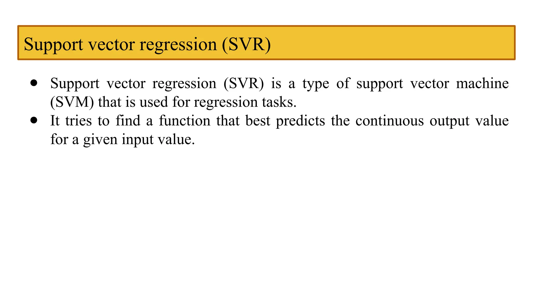 Support vector regression (SVR)
● Support vector regression (SVR) is a type of support vector machine
(SVM) that is used for regression tasks.
● It tries to find a function that best predicts the continuous output value
for a given input value.
 