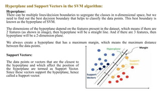 Hyperplane and Support Vectors in the SVM algorithm:
Hyperplane:
There can be multiple lines/decision boundaries to segregate the classes in n-dimensional space, but we
need to find out the best decision boundary that helps to classify the data points. This best boundary is
known as the hyperplane of SVM.
The dimensions of the hyperplane depend on the features present in the dataset, which means if there are
2 features (as shown in image), then hyperplane will be a straight line. And if there are 3 features, then
hyperplane will be a 2-dimension plane.
We always create a hyperplane that has a maximum margin, which means the maximum distance
between the data points.
Support Vectors:
The data points or vectors that are the closest to
the hyperplane and which affect the position of
the hyperplane are termed as Support Vector.
Since these vectors support the hyperplane, hence
called a Support vector.
 