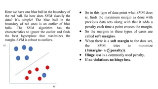 Here we have one blue ball in the boundary of
the red ball. So how does SVM classify the
data? It’s simple! The blue ball in the
boundary of red ones is an outlier of blue
balls. The SVM algorithm has the
characteristics to ignore the outlier and finds
the best hyperplane that maximizes the
margin. SVM is robust to outliers.
● So in this type of data point what SVM does
is, finds the maximum margin as done with
previous data sets along with that it adds a
penalty each time a point crosses the margin.
● So the margins in these types of cases are
called soft margins.
● When there is a soft margin to the data set,
the SVM tries to minimize
(1/margin+ (∑penalty))
∧ .
● Hinge loss is a commonly used penalty.
● If no violations no hinge loss.
 