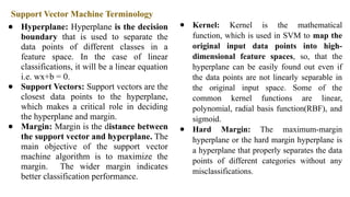 Support Vector Machine Terminology
● Hyperplane: Hyperplane is the decision
boundary that is used to separate the
data points of different classes in a
feature space. In the case of linear
classifications, it will be a linear equation
i.e. wx+b = 0.
● Support Vectors: Support vectors are the
closest data points to the hyperplane,
which makes a critical role in deciding
the hyperplane and margin.
● Margin: Margin is the distance between
the support vector and hyperplane. The
main objective of the support vector
machine algorithm is to maximize the
margin. The wider margin indicates
better classification performance.
● Kernel: Kernel is the mathematical
function, which is used in SVM to map the
original input data points into high-
dimensional feature spaces, so, that the
hyperplane can be easily found out even if
the data points are not linearly separable in
the original input space. Some of the
common kernel functions are linear,
polynomial, radial basis function(RBF), and
sigmoid.
● Hard Margin: The maximum-margin
hyperplane or the hard margin hyperplane is
a hyperplane that properly separates the data
points of different categories without any
misclassifications.
 