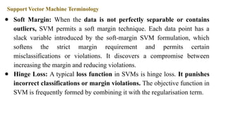 Support Vector Machine Terminology
● Soft Margin: When the data is not perfectly separable or contains
outliers, SVM permits a soft margin technique. Each data point has a
slack variable introduced by the soft-margin SVM formulation, which
softens the strict margin requirement and permits certain
misclassifications or violations. It discovers a compromise between
increasing the margin and reducing violations.
● Hinge Loss: A typical loss function in SVMs is hinge loss. It punishes
incorrect classifications or margin violations. The objective function in
SVM is frequently formed by combining it with the regularisation term.
 