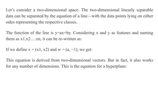 Let’s consider a two-dimensional space. The two-dimensional linearly separable
data can be separated by the equation of a line—with the data points lying on either
sides representing the respective classes.
The function of the line is y=ax+by. Considering x and y as features and naming
them as x1,x2….xn, it can be re-written as:
If we define x = (x1, x2) and w = (a, −1), we get:
This equation is derived from two-dimensional vectors. But in fact, it also works
for any number of dimensions. This is the equation for a hyperplane:
 