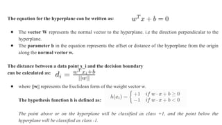 The equation for the hyperplane can be written as:
● The vector W represents the normal vector to the hyperplane. i.e the direction perpendicular to the
hyperplane.
● The parameter b in the equation represents the offset or distance of the hyperplane from the origin
along the normal vector w.
The distance between a data point x_i and the decision boundary
can be calculated as:
● where ||w|| represents the Euclidean form of the weight vector w.
The hypothesis function h is defined as:
The point above or on the hyperplane will be classified as class +1, and the point below the
hyperplane will be classified as class -1.
 