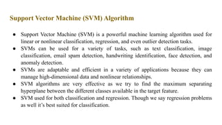 Support Vector Machine (SVM) Algorithm
● Support Vector Machine (SVM) is a powerful machine learning algorithm used for
linear or nonlinear classification, regression, and even outlier detection tasks.
● SVMs can be used for a variety of tasks, such as text classification, image
classification, email spam detection, handwriting identification, face detection, and
anomaly detection.
● SVMs are adaptable and efficient in a variety of applications because they can
manage high-dimensional data and nonlinear relationships.
● SVM algorithms are very effective as we try to find the maximum separating
hyperplane between the different classes available in the target feature.
● SVM used for both classification and regression. Though we say regression problems
as well it’s best suited for classification.
 
