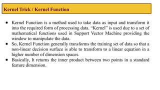 Kernel Trick / Kernel Function
● Kernel Function is a method used to take data as input and transform it
into the required form of processing data. “Kernel” is used due to a set of
mathematical functions used in Support Vector Machine providing the
window to manipulate the data.
● So, Kernel Function generally transforms the training set of data so that a
non-linear decision surface is able to transform to a linear equation in a
higher number of dimension spaces.
● Basically, It returns the inner product between two points in a standard
feature dimension.
 