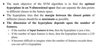 ● The main objective of the SVM algorithm is to find the optimal
hyperplane in an N-dimensional space that can separate the data points
in different classes in the feature space.
● The hyperplane tries that the margin between the closest points of
different classes should be as maximum as possible.
● The dimension of the hyperplane depends upon the number of
features.
○ If the number of input features is two, then the hyperplane is just a line.
○ If the number of input features is three, then the hyperplane becomes a 2-D
plane.
○ It becomes difficult to imagine when the number of features exceeds three.
you can call it a hyperplane
 