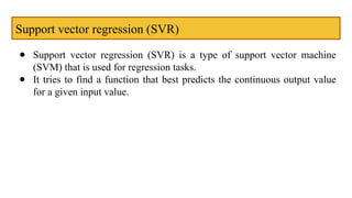 Support vector regression (SVR)
● Support vector regression (SVR) is a type of support vector machine
(SVM) that is used for regression tasks.
● It tries to find a function that best predicts the continuous output value
for a given input value.
 