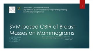 SVM-based CBIR of Breast
Masses on Mammograms
L. TSOCHATZIDIS
K. ZAGORIS
M. SAVELONAS
I. PRATIKAKIS
Democritus University of Thrace
Department of Electrical and Computer Engineering
Visual Computing Group
August 17, 2014
European Conference on Artificial Intelligence (ECAI) 2014 ,
Workshop on Artificial Intelligence and Assistive Medicine (AI-AM)
1
 