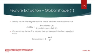 Feature Extraction – Global Shape (1)
 Solidity factor: The degree that the shape deviates from its convex hull
𝑆𝑜𝑙𝑖𝑑𝑖𝑡𝑦 =
𝐴𝑟𝑒𝑎 𝑜𝑓 𝑚𝑎𝑠𝑠 (𝐴)
𝐴𝑟𝑒𝑎 𝑜𝑓 𝑖𝑡𝑠 𝑐𝑜𝑛𝑣𝑒𝑥 ℎ𝑢𝑙𝑙 (𝐻)
 Compactness factor: The degree that a shape deviates from a perfect
circle
𝐶𝑜𝑚𝑝𝑎𝑐𝑡𝑛𝑒𝑠𝑠 = 1 −
4𝜋𝐴2
𝑃2
August 17, 2014
European Conference on Artificial Intelligence (ECAI) 2014 ,
Workshop on Artificial Intelligence and Assistive Medicine
(AI-AM)
10
 