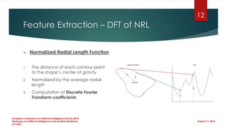 Feature Extraction – DFT of NRL
 Normalized Radial Length Function
1. The distance of each contour point
to the shape’s center of gravity
2. Normalized by the average radial
length
3. Computation of Discrete Fourier
Transform coefficients
August 17, 2014
European Conference on Artificial Intelligence (ECAI) 2014 ,
Workshop on Artificial Intelligence and Assistive Medicine
(AI-AM)
12
 