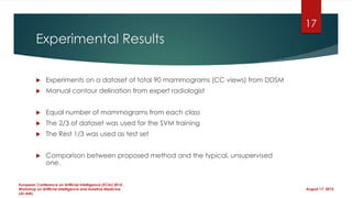 Experimental Results
 Experiments on a dataset of total 90 mammograms (CC views) from DDSM
 Manual contour delination from expert radiologist
 Equal number of mammograms from each class
 The 2/3 of dataset was used for the SVM training
 The Rest 1/3 was used as test set
 Comparison between proposed method and the typical, unsupervised
one.
August 17, 2014
European Conference on Artificial Intelligence (ECAI) 2014 ,
Workshop on Artificial Intelligence and Assistive Medicine
(AI-AM)
17
 