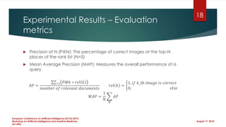Experimental Results – Evaluation
metrics
 Precision at N (P@N): The percentage of correct images at the top-N
places of the rank list (N=5)
 Mean Average Precision (MAP): Measures the overall performance of a
query
𝐴𝑃 =
𝑘=1
𝑛
𝑃@𝑘 ∗ 𝑟𝑒𝑙 𝑘
𝑛𝑢𝑚𝑏𝑒𝑟 𝑜𝑓 𝑟𝑒𝑙𝑒𝑣𝑎𝑛𝑡 𝑑𝑜𝑐𝑢𝑚𝑒𝑛𝑡𝑠
𝑟𝑒𝑙 𝑘 =
1, 𝑖𝑓 𝑘_th 𝑖𝑚𝑎𝑔𝑒 𝑖𝑠 𝑐𝑜𝑟𝑟𝑒𝑐𝑡
0, 𝑒𝑙𝑠𝑒
𝑀𝐴𝑃 =
1
𝑁
𝑁
𝐴𝑃
August 17, 2014
European Conference on Artificial Intelligence (ECAI) 2014 ,
Workshop on Artificial Intelligence and Assistive Medicine
(AI-AM)
18
 