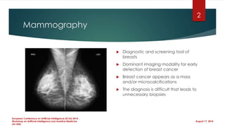 Mammography
 Diagnostic and screening tool of
breasts
 Dominant imaging modality for early
detection of breast cancer
 Breast cancer appears as a mass
and/or microcalcifications
 The diagnosis is difficult that leads to
unnecessary biopsies
August 17, 2014
European Conference on Artificial Intelligence (ECAI) 2014 ,
Workshop on Artificial Intelligence and Assistive Medicine
(AI-AM)
2
 