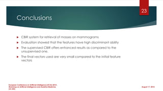 Conclusions
 CBIR system for retrieval of masses on mammograms
 Evaluation showed that the features have high discriminant ability
 The supervised CBIR offers enhanced results as compared to the
unsupervised one.
 The final vectors used are very small compared to the initial feature
vectors
August 17, 2014
European Conference on Artificial Intelligence (ECAI) 2014 ,
Workshop on Artificial Intelligence and Assistive Medicine
(AI-AM)
23
 
