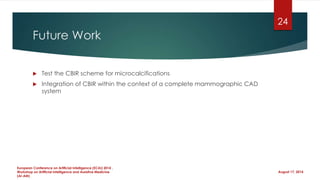 Future Work
 Test the CBIR scheme for microcalcifications
 Integration of CBIR within the context of a complete mammographic CAD
system
August 17, 2014
European Conference on Artificial Intelligence (ECAI) 2014 ,
Workshop on Artificial Intelligence and Assistive Medicine
(AI-AM)
24
 