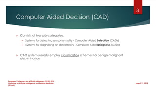 Computer Aided Decision (CAD)
 Consists of two sub-categories:
 Systems for detecting an abnormality - Computer Aided Detection (CADe)
 Systems for diagnosing an abnormality - Computer Aided Diagnosis (CADx)
 CAD systems usually employ classification schemes for benign-malignant
discrimination
August 17, 2014
European Conference on Artificial Intelligence (ECAI) 2014 ,
Workshop on Artificial Intelligence and Assistive Medicine
(AI-AM)
3
 