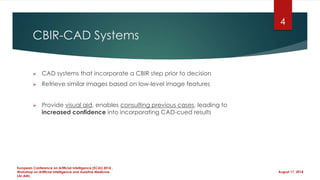 CBIR-CAD Systems
 CAD systems that incorporate a CBIR step prior to decision
 Retrieve similar images based on low-level image features
 Provide visual aid, enables consulting previous cases, leading to
increased confidence into incorporating CAD-cued results
August 17, 2014
European Conference on Artificial Intelligence (ECAI) 2014 ,
Workshop on Artificial Intelligence and Assistive Medicine
(AI-AM)
4
 