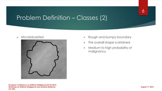 Problem Definition – Classes (2)
 Microlobulated  Rough and bumpy boundary
 The overall shape is retained
 Medium to high probability of
malignancy
August 17, 2014
European Conference on Artificial Intelligence (ECAI) 2014 ,
Workshop on Artificial Intelligence and Assistive Medicine
(AI-AM)
6
 