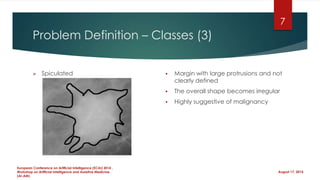 Problem Definition – Classes (3)
 Spiculated  Margin with large protrusions and not
clearly defined
 The overall shape becomes irregular
 Highly suggestive of malignancy
August 17, 2014
European Conference on Artificial Intelligence (ECAI) 2014 ,
Workshop on Artificial Intelligence and Assistive Medicine
(AI-AM)
7
 