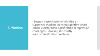 Definition
“SupportVector Machine” (SVM) is a
supervised machine learning algorithm which
can be used for both classification or regression
challenges. However, it is mostly
used in classification problems.
