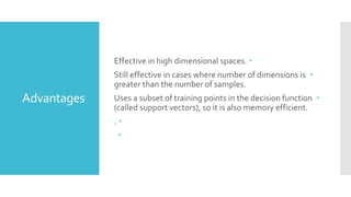 Advantages
Effective in high dimensional spaces.
Still effective in cases where number of dimensions is
greater than the number of samples.
Uses a subset of training points in the decision function
(called support vectors), so it is also memory efficient.
.
