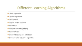Different Learning Algorithms
Linear Regression
Logistic Regression
Decision Tree
Support Vector Machine
Naïve Bayes
KNN (K-Nearest Neighbors)
Random forest
Gradient boosting and ADA boost
Dimensionality reduction algorithm
 