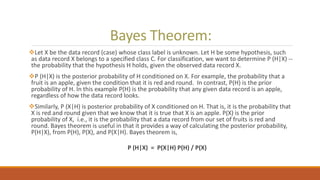 Bayes Theorem:
Let X be the data record (case) whose class label is unknown. Let H be some hypothesis, such
as data record X belongs to a specified class C. For classification, we want to determine P (H|X) --
the probability that the hypothesis H holds, given the observed data record X.
P (H|X) is the posterior probability of H conditioned on X. For example, the probability that a
fruit is an apple, given the condition that it is red and round. In contrast, P(H) is the prior
probability of H. In this example P(H) is the probability that any given data record is an apple,
regardless of how the data record looks.
Similarly, P (X|H) is posterior probability of X conditioned on H. That is, it is the probability that
X is red and round given that we know that it is true that X is an apple. P(X) is the prior
probability of X, i.e., it is the probability that a data record from our set of fruits is red and
round. Bayes theorem is useful in that it provides a way of calculating the posterior probability,
P(H|X), from P(H), P(X), and P(X|H). Bayes theorem is,
P (H|X) = P(X|H) P(H) / P(X)
 