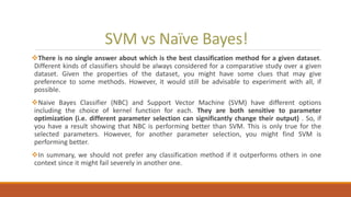 SVM vs Naïve Bayes!
There is no single answer about which is the best classification method for a given dataset.
Different kinds of classifiers should be always considered for a comparative study over a given
dataset. Given the properties of the dataset, you might have some clues that may give
preference to some methods. However, it would still be advisable to experiment with all, if
possible.
Naive Bayes Classifier (NBC) and Support Vector Machine (SVM) have different options
including the choice of kernel function for each. They are both sensitive to parameter
optimization (i.e. different parameter selection can significantly change their output) . So, if
you have a result showing that NBC is performing better than SVM. This is only true for the
selected parameters. However, for another parameter selection, you might find SVM is
performing better.
In summary, we should not prefer any classification method if it outperforms others in one
context since it might fail severely in another one.
 