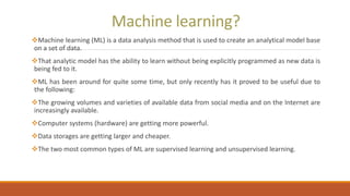 Machine learning?
Machine learning (ML) is a data analysis method that is used to create an analytical model base
on a set of data.
That analytic model has the ability to learn without being explicitly programmed as new data is
being fed to it.
ML has been around for quite some time, but only recently has it proved to be useful due to
the following:
The growing volumes and varieties of available data from social media and on the Internet are
increasingly available.
Computer systems (hardware) are getting more powerful.
Data storages are getting larger and cheaper.
The two most common types of ML are supervised learning and unsupervised learning.
 